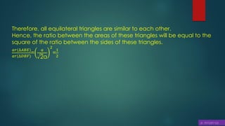 Therefore, all equilateral triangles are similar to each other.
Hence, the ratio between the areas of these triangles will be equal to the
square of the ratio between the sides of these triangles.
𝑎𝑟(∆𝐴𝐵𝐸)
𝑎𝑟(∆𝐷𝐵𝐹)
=
𝑎
2a
2
=
1
2
 