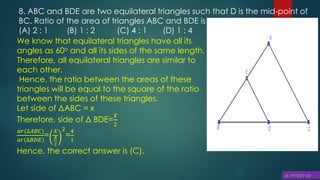 8. ABC and BDE are two equilateral triangles such that D is the mid-point of
BC. Ratio of the area of triangles ABC and BDE is
(A) 2 : 1 (B) 1 : 2 (C) 4 : 1 (D) 1 : 4
We know that equilateral triangles have all its
angles as 60o and all its sides of the same length.
Therefore, all equilateral triangles are similar to
each other.
Hence, the ratio between the areas of these
triangles will be equal to the square of the ratio
between the sides of these triangles.
Let side of ΔABC = x
Therefore, side of Δ BDE=
𝑋
2
𝑎𝑟(∆𝐴𝐵𝐶)
𝑎𝑟(∆𝐵𝐷𝐸)
=
𝑋
𝑋
2
2
=
4
1
Hence, the correct answer is (C).
 