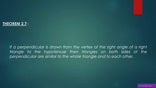 THEOREM 2.7:-
If a perpendicular is drawn from the vertex of the right angle of a right
triangle to the hypotenuse then triangles on both sides of the
perpendicular are similar to the whole triangle and to each other.
 