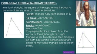 PYTHAGORAS THEOREM(BAUDHYAN THEOREM):-
In a right triangle, the square of the hypotenuse is equal to
the sum of the squares of the other two sides.
Given:-Triangle ABC right angled at B.
To prove:-AC2=AB2+BC2
Construction:- Draw BD⊥AC.
Proof:- Since,BD⊥AC.
We know That
If a perpendicular is drawn from the
vertex of the right angle of a right
triangle to the hypotenuse then triangles
on both sides of the perpendicular are
similar to the whole triangle and to each
other.
 