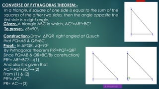 CONVERSE OF PYTHAGORAS THEOREM:-
In a triangle, if square of one side is equal to the sum of the
squares of the other two sides, then the angle opposite the
first side is a right angle.
Given:-A triangle ABC in which, AC2=AB2+BC2
To prove:- ∠B=900.
Construction:-Draw ΔPQR right angled at Q,such
that PQ=AB & QR=BC.
Proof:- In ΔPQR, ∠Q=900
By Pythagoras theorem PR2=PQ2+QR2
Since PQ=AB & QR=BC(By construction)
PR2= AB2+BC2⟶(1)
And also it is given that
AC2=AB2+BC2⟶(2)
From (1) & (2)
PR2= AC2
PR= AC⟶(3)
 