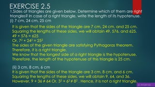 EXERCISE 2.5
1.Sides of triangles are given below. Determine which of them are right
triangles? In case of a right triangle, write the length of its hypotenuse.
(i) 7 cm, 24 cm, 25 cm
It is given that the sides of the triangle are 7 cm, 24 cm, and 25 cm.
Squaring the lengths of these sides, we will obtain 49, 576, and 625.
49 + 576 = 625
Or, 72 + 242 = 252
The sides of the given triangle are satisfying Pythagoras theorem.
Therefore, it is a right triangle.
We know that the longest side of a right triangle is the hypotenuse.
Therefore, the length of the hypotenuse of this triangle is 25 cm.
(ii) 3 cm, 8 cm, 6 cm
It is given that the sides of the triangle are 3 cm, 8 cm, and 6 cm.
Squaring the lengths of these sides, we will obtain 9, 64, and 36.
However, 9 + 36 ≠ 64 Or, 32 + 62 ≠ 82 . Hence, it is not a right triangle.
 