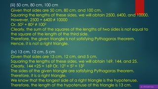 (iii) 50 cm, 80 cm, 100 cm
Given that sides are 50 cm, 80 cm, and 100 cm.
Squaring the lengths of these sides, we will obtain 2500, 6400, and 10000.
However, 2500 + 6400 ≠ 10000
Or, 502 + 802 ≠ 1002
Clearly, the sum of the squares of the lengths of two sides is not equal to
the square of the length of the third side.
Therefore, the given triangle is not satisfying Pythagoras theorem.
Hence, it is not a right triangle.
(iv) 13 cm, 12 cm, 5 cm
Given that sides are 13 cm, 12 cm, and 5 cm.
Squaring the lengths of these sides, we will obtain 169, 144, and 25.
Clearly, 144 +25 = 169 Or, 122 + 52 = 132
The sides of the given triangle are satisfying Pythagoras theorem.
Therefore, it is a right triangle.
We know that the longest side of a right triangle is the hypotenuse.
Therefore, the length of the hypotenuse of this triangle is 13 cm.
 