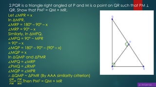 2.PQR is a triangle right angled at P and M is a point on QR such that PM ⊥
QR. Show that PM2 = QM × MR.
Let ∠MPR = x
In ΔMPR,
∠MRP = 180° – 90° – x
∠MRP = 90° – x
Similarly, In ΔMPQ,
∠MPQ = 90° − MPR
= 90° – x
∠MQP = 180° – 90° – (90° – x)
∠MQP = x
In ΔQMP and ΔPMR
∠MPQ = ∠MRP
∠PMQ = ∠RMP
∠MQP = ∠MPR
∴ ΔQMP ~ ΔPMR (By AAA similarity criterion)
𝑄𝑀
𝑃𝑀
=
𝑃𝑀
𝑀𝑅
,Then PM2 = QM × MR
 