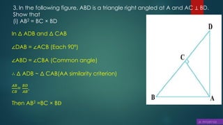 3. In the following figure, ABD is a triangle right angled at A and AC ⊥ BD.
Show that
(i) AB2 = BC × BD
In Δ ADB and Δ CAB
∠DAB = ∠ACB (Each 90°)
∠ABD = ∠CBA (Common angle)
∴ Δ ADB ~ Δ CAB(AA similarity criterion)
𝐴𝐵
𝐶𝐵
=
𝐵𝐷
𝐴𝐵
,
Then AB2 =BC × BD
 
