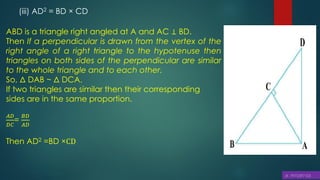 (iii) AD2 = BD × CD
ABD is a triangle right angled at A and AC ⊥ BD.
Then If a perpendicular is drawn from the vertex of the
right angle of a right triangle to the hypotenuse then
triangles on both sides of the perpendicular are similar
to the whole triangle and to each other.
So, Δ DAB ~ Δ DCA.
If two triangles are similar then their corresponding
sides are in the same proportion.
𝐴𝐷
𝐷𝐶
=
𝐵𝐷
𝐴𝐷
Then AD2 =BD ×CD
 