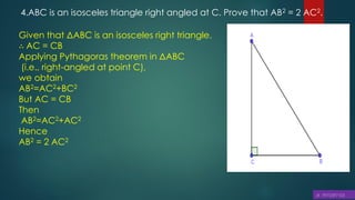 4.ABC is an isosceles triangle right angled at C. Prove that AB2 = 2 AC2.
Given that ΔABC is an isosceles right triangle.
∴ AC = CB
Applying Pythagoras theorem in ΔABC
(i.e., right-angled at point C),
we obtain
AB2=AC2+BC2
But AC = CB
Then
AB2=AC2+AC2
Hence
AB2 = 2 AC2
 