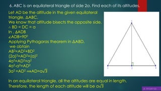 6. ABC is an equilateral triangle of side 2a. Find each of its altitudes.
Let AD be the altitude in the given equilateral
triangle, ΔABC.
We know that altitude bisects the opposite side.
∴ BD = DC = a
In , ∆ADB
∠ADB=900
Applying Pythagoras theorem in ΔABD,
we obtain
AB2=AD2+BD2
(2a)2=AD2+(a)2
4a2=AD2+a2
4a2-a2=AD2
3a2 =AD2 ⟹AD=a 3
In an equilateral triangle, all the altitudes are equal in length.
Therefore, the length of each altitude will be a 3
 