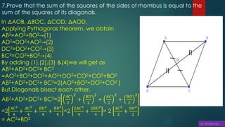 7.Prove that the sum of the squares of the sides of rhombus is equal to the
sum of the squares of its diagonals.
In ΔAOB, ΔBOC, ΔCOD, ΔAOD,
Applying Pythagoras theorem, we obtain
AB2=AO2+BO2→(1)
AD2=DO2+AO2→(2)
DC2=DO2+CO2→(3)
BC2=CO2+BO2→(4)
By adding (1),(2),(3) &(4)we will get as
AB2+AD2+DC2+ BC2
=AO2+BO2+DO2+AO2+DO2+CO2+CO2+BO2
AB2+AD2+DC2+ BC2=2(AO2+BO2+DO2+CO2 )
But,Diagonals bisect each other.
AB2+AD2+DC2+ BC2=2
𝐴𝐶
2
2
+
𝐵𝐷
2
2
+
𝐴𝐶
2
2
+
𝐵𝐷
2
2
=2
𝐴𝐶2
4
+
𝐴𝐶2
4
+
𝐵𝐷2
4
+
𝐵𝐷2
4
=2
2𝐴𝐶2
4
+
2𝐵𝐷2
4
= 2
𝐴𝐶2
2
+
𝐵𝐷2
2
= AC2+BD2
=
=
 