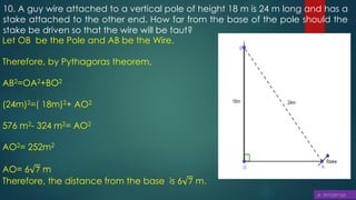 10. A guy wire attached to a vertical pole of height 18 m is 24 m long and has a
stake attached to the other end. How far from the base of the pole should the
stake be driven so that the wire will be taut?
Let OB be the Pole and AB be the Wire.
Therefore, by Pythagoras theorem,
AB2=OA2+BO2
(24m)2=( 18m)2+ AO2
576 m2- 324 m2= AO2
AO2= 252m2
AO= 6 7 m
Therefore, the distance from the base is 6 7 m.
 
