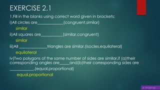 EXERCISE 2.1
1.Fill in the blanks using correct word given in brackets:
i)All circles are_____________(congruent,similar)
similar
ii)All squares are___________(similar,congruent)
similar
iii)All ______________triangles are similar.(isocles,equilateral)
equilateral
iv)Two polygons of the same number of sides are similar,if (a)their
corresponding angles are_____and(b)their corresponding sides are
____________.(equal,proportional)
equal,proportional
 