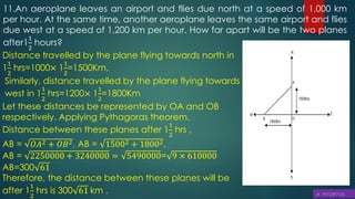 11.An aeroplane leaves an airport and flies due north at a speed of 1,000 km
per hour. At the same time, another aeroplane leaves the same airport and flies
due west at a speed of 1,200 km per hour. How far apart will be the two planes
after1
1
2
hours?
Distance travelled by the plane flying towards north in
1
1
2
hrs=1000× 1
1
2
=1500Km,
Similarly, distance travelled by the plane flying towards
west in 1
1
2
hrs=1200× 1
1
2
=1800Km
Let these distances be represented by OA and OB
respectively. Applying Pythagoras theorem,
Distance between these planes after 1
1
2
hrs ,
AB = 𝑂𝐴2 + 𝑂𝐵2, AB = 15002 + 18002,
AB = 2250000 + 3240000 = 5490000= 9 × 610000
AB=300 61
Therefore, the distance between these planes will be
after 1
1
2
hrs is 300 61 km .
 