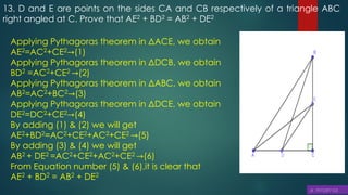 13. D and E are points on the sides CA and CB respectively of a triangle ABC
right angled at C. Prove that AE2 + BD2 = AB2 + DE2
Applying Pythagoras theorem in ΔACE, we obtain
AE2=AC2+CE2→(1)
Applying Pythagoras theorem in ΔDCB, we obtain
BD2 =AC2+CE2 →(2)
Applying Pythagoras theorem in ΔABC, we obtain
AB2=AC2+BC2→(3)
Applying Pythagoras theorem in ΔDCE, we obtain
DE2=DC2+CE2→(4)
By adding (1) & (2) we will get
AE2+BD2=AC2+CE2+AC2+CE2 →(5)
By adding (3) & (4) we will get
AB2 + DE2 =AC2+CE2+AC2+CE2 →(6)
From Equation number (5) & (6),it is clear that
AE2 + BD2 = AB2 + DE2
 