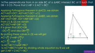 14.The perpendicular from A on side BC of a ΔABC intersect BC at D such that
DB = 3 CD. Prove that 2 AB2 = 2 AC2 + BC2
Applying Pythagoras theorem in ΔACD, we obtain
AC2=AD2+DC2, AD2=AC2-DC2 →(1)
Applying Pythagoras theorem in ΔABD, we obtain
AB2 =AD2+DB2, AD2 =AB2-DB2 →(2)
From (1) & (2),we obtain
AC2-DC2=AB2-DB2 →(3)
It is given that,3DC=DB
∴DC=
𝐵𝐶
4
and also DB=
3𝐵𝐶
4
By putting these values in (3) we will get
AC2-(
𝐵𝐶
4
)2=AB2-(
3𝐵𝐶
4
)2
AC2-
𝐵𝐶2
16
=AB2-
9𝐵𝐶2
16
16 AC2-BC2=16AB2-9BC2
16 AC2+8BC2=16AB2 By dividing whole equation by 8 we will
get 2 AB2 = 2 AC2 + BC2
 
