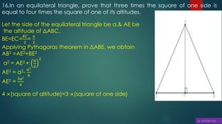 16.In an equilateral triangle, prove that three times the square of one side is
equal to four times the square of one of its altitudes.
Let the side of the equilateral triangle be a,& AE be
the altitude of ΔABC.
BE=EC=
𝐵𝐶
2
=
𝑎
2
Applying Pythagoras theorem in ΔABE, we obtain
AB2 =AE2+BE2
a2 = AE2 +
𝑎
2
2
AE2 = a2-
𝑎2
4
AE2 =
3𝑎2
4
4 ×(square of altitude)=3 ×(square of one side)
 