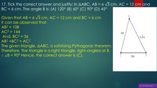 17. Tick the correct answer and justify: In ΔABC, AB = 6 3 cm, AC = 12 cm and
BC = 6 cm. The angle B is: (A) 120° (B) 60° (C) 90° (D) 45°
Given that AB = 6 3 cm, AC = 12 cm and BC = 6 cm
It can be observed that
AB2 = 108
AC2 = 144
And, BC2 = 36
AB2 +BC2 = AC2
The given triangle, ΔABC, is satisfying Pythagoras theorem.
Therefore, the triangle is a right triangle, right-angled at B.
∴ ∠B = 90° Hence, the correct answer is (C).
 