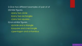 2.Give two different examples of pair of of
i)Similar figures.
a)any two circle
b)any two rectangles
c)any two squares .
ii)non-similar figures.
a)circle and a triangle
b)square and a rectangle
c)pentagon and a rhombus
 