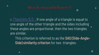3. Theorem 6.5 : If one angle of a triangle is equal to
one angle of the other triangle and the sides including
these angles are proportional, then the two triangles
are similar.
This criterion is referred to as the SAS (Side–Angle–
Side) similarity criterion for two triangles.
What are the criterions and the theorems for it?
 