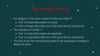 1. Two polygons of the same number of sides are similar if,:
(i) their corresponding angles are equal
(ii) their corresponding sides are in the same ratio (or proportion).
2. Two triangles are similar, if
(i) their corresponding angles are equal and
(ii) their corresponding sides are in the same ratio (or proportion)
3. The ratio of any two corresponding sides in two equiangular triangles is
always the same.
Basic meaning of similarity
 