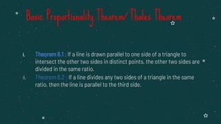 i. Theorem 6.1 : If a line is drawn parallel to one side of a triangle to
intersect the other two sides in distinct points, the other two sides are
divided in the same ratio.
ii. Theorem 6.2 : If a line divides any two sides of a triangle in the same
ratio, then the line is parallel to the third side.
Basic Proportionality Theorem/ Thales Theorem
 