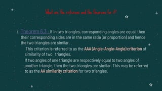1. Theorem 6.3 : If in two triangles, corresponding angles are equal, then
their corresponding sides are in the same ratio (or proportion) and hence
the two triangles are similar.
This criterion is referred to as the AAA (Angle–Angle–Angle) criterion of
similarity of two triangles.
If two angles of one triangle are respectively equal to two angles of
another triangle, then the two triangles are similar. This may be referred
to as the AA similarity criterion for two triangles.
What are the criterions and the theorems for it?
 