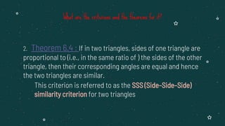 2. Theorem 6.4 : If in two triangles, sides of one triangle are
proportional to (i.e., in the same ratio of ) the sides of the other
triangle, then their corresponding angles are equal and hence
the two triangles are similar.
This criterion is referred to as the SSS (Side–Side–Side)
similarity criterion for two triangles
What are the criterions and the theorems for it?
 