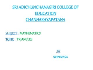 SRI ADICHUNCHANAGIRI COLLEGE OF
EDUCATION
CHANNARAYAPATANA
SUBJECT : MATHEMATICS
TOPIC : TRIANGLES
BY
SRINIVASA
 