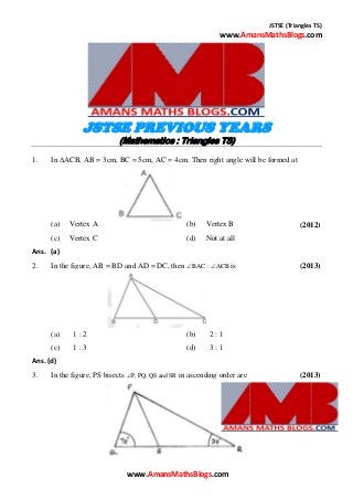 JSTSE (Triangles TS)
www.AmansMathsBlogs.com
JSTSE PREVIOUS YEARS
(Mathematics : Triangles TS)
1. In ACB, AB = 3cm, BC = 5cm, AC = 4cm. Then right angle will be formed at
(a) Vertex A (b) Vertex B (2012)
(c) Vertex C (d) Not at all
Ans. (a)
2. In the figure, AB = BD and AD = DC, then BAC : ACB is (2013)
(a) 1 : 2 (b) 2 : 1
(c) 1 : 3 (d) 3 : 1
Ans. (d)
3. In the figure, PS bisects P, PQ, QS and SR in ascending order are (2013)
www.AmansMathsBlogs.com
 