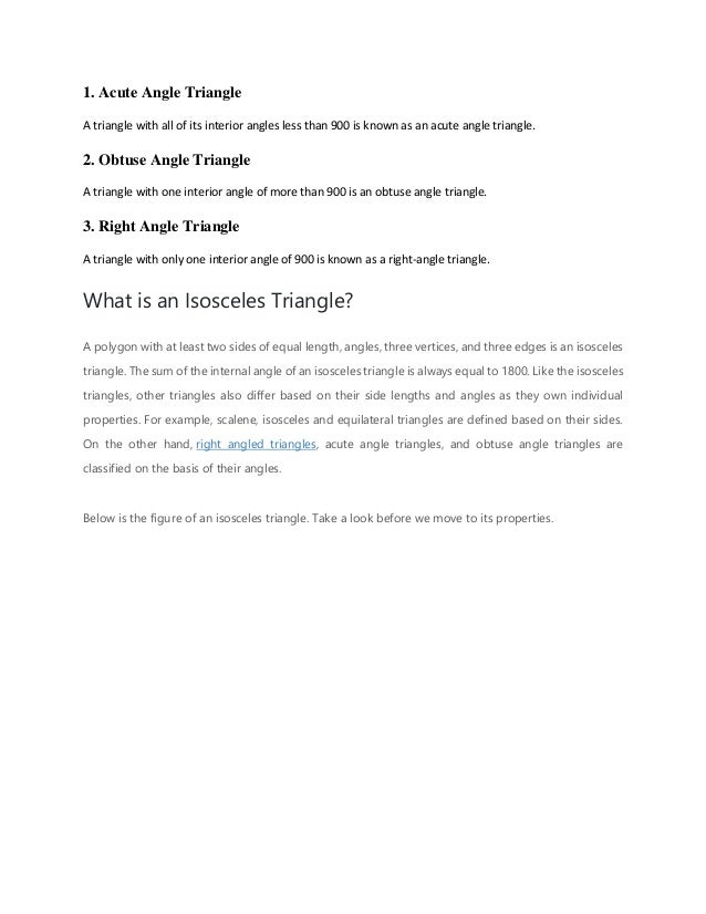 1. Acute Angle Triangle
A triangle with all of its interior angles less than 900 is known as an acute angle triangle.
2. Obtuse Angle Triangle
A triangle with one interior angle of more than 900 is an obtuse angle triangle.
3. Right Angle Triangle
A triangle with only one interior angle of 900 is known as a right-angle triangle.
What is an Isosceles Triangle?
A polygon with at least two sides of equal length, angles, three vertices, and three edges is an isosceles
triangle. The sum of the internal angle of an isosceles triangle is always equal to 1800. Like the isosceles
triangles, other triangles also differ based on their side lengths and angles as they own individual
properties. For example, scalene, isosceles and equilateral triangles are defined based on their sides.
On the other hand, right angled triangles, acute angle triangles, and obtuse angle triangles are
classified on the basis of their angles.
Below is the figure of an isosceles triangle. Take a look before we move to its properties.
 