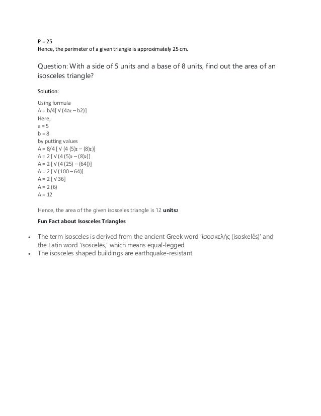 P = 25
Hence, the perimeter of a given triangle is approximately 25 cm.
Question: With a side of 5 units and a base of 8 units, find out the area of an
isosceles triangle?
Solution:
Using formula
A = b/4[ √ (4a2 – b2)]
Here,
a = 5
b = 8
by putting values
A = 8/4 [ √ (4 (5)2 – (8)2)]
A = 2 [ √ (4 (5)2 – (8)2)]
A = 2 [ √ (4 (25) – (64))]
A = 2 [ √ (100 – 64)]
A = 2 [ √ 36]
A = 2 (6)
A = 12
Hence, the area of the given isosceles triangle is 12 units2
Fun Fact about Isosceles Triangles
• The term isosceles is derived from the ancient Greek word ‘ἰσοσκελής (isoskelḗs)’ and
the Latin word ‘īsoscelēs,’ which means equal-legged.
• The isosceles shaped buildings are earthquake-resistant.
 