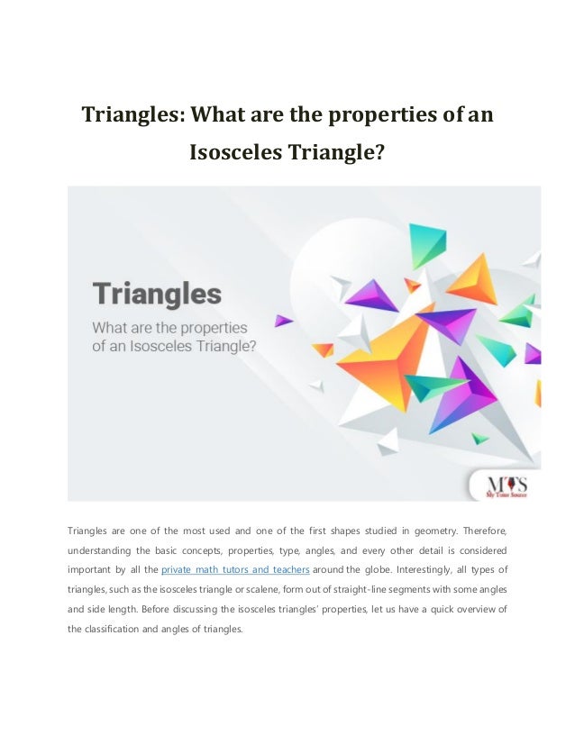 Triangles: What are the properties of an
Isosceles Triangle?
Triangles are one of the most used and one of the first shapes studied in geometry. Therefore,
understanding the basic concepts, properties, type, angles, and every other detail is considered
important by all the private math tutors and teachers around the globe. Interestingly, all types of
triangles, such as the isosceles triangle or scalene, form out of straight-line segments with some angles
and side length. Before discussing the isosceles triangles’ properties, let us have a quick overview of
the classification and angles of triangles.
 