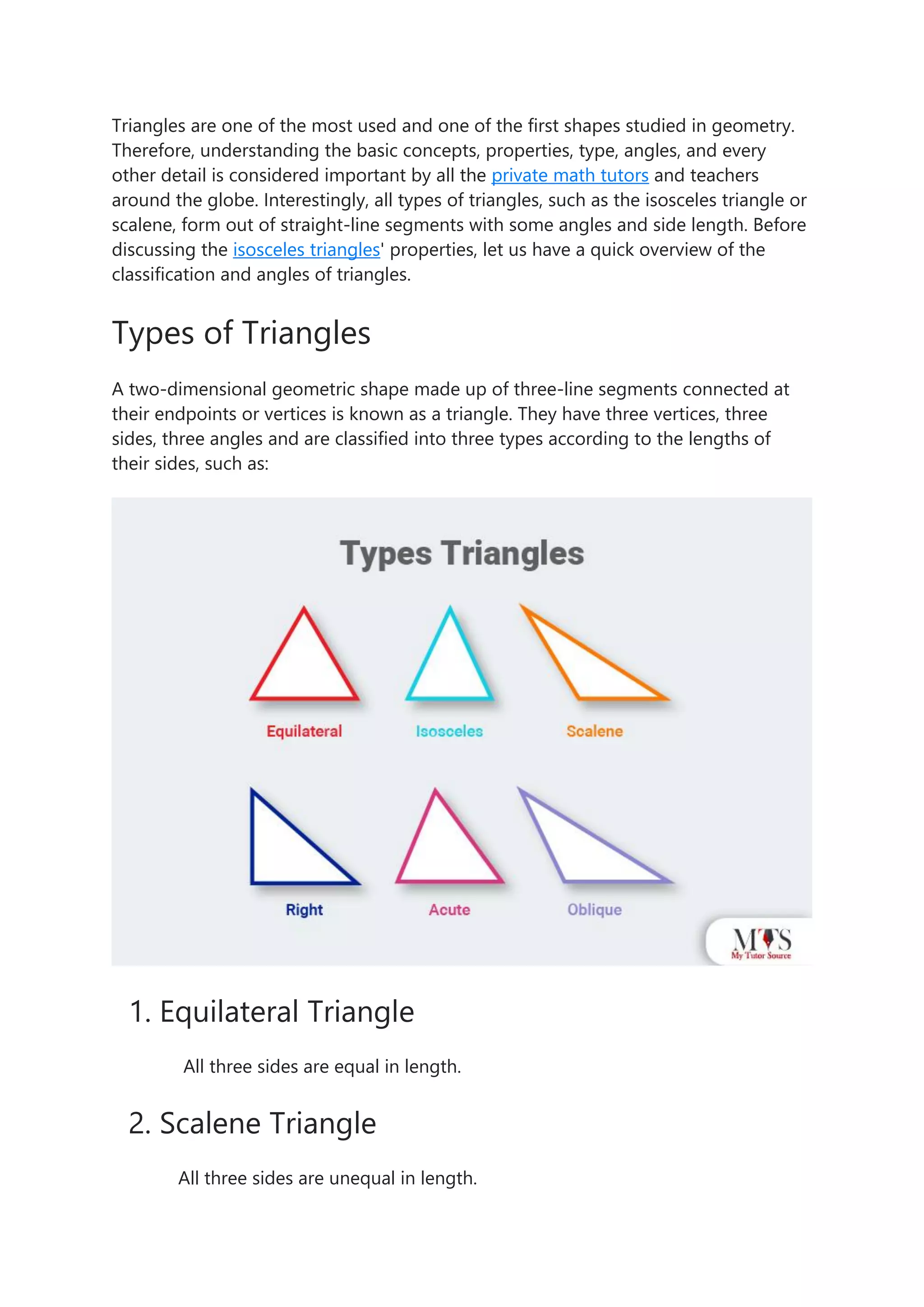 Triangles are one of the most used and one of the first shapes studied in geometry.
Therefore, understanding the basic concepts, properties, type, angles, and every
other detail is considered important by all the private math tutors and teachers
around the globe. Interestingly, all types of triangles, such as the isosceles triangle or
scalene, form out of straight-line segments with some angles and side length. Before
discussing the isosceles triangles' properties, let us have a quick overview of the
classification and angles of triangles.
Types of Triangles
A two-dimensional geometric shape made up of three-line segments connected at
their endpoints or vertices is known as a triangle. They have three vertices, three
sides, three angles and are classified into three types according to the lengths of
their sides, such as:
1. Equilateral Triangle
All three sides are equal in length.
2. Scalene Triangle
All three sides are unequal in length.
 
