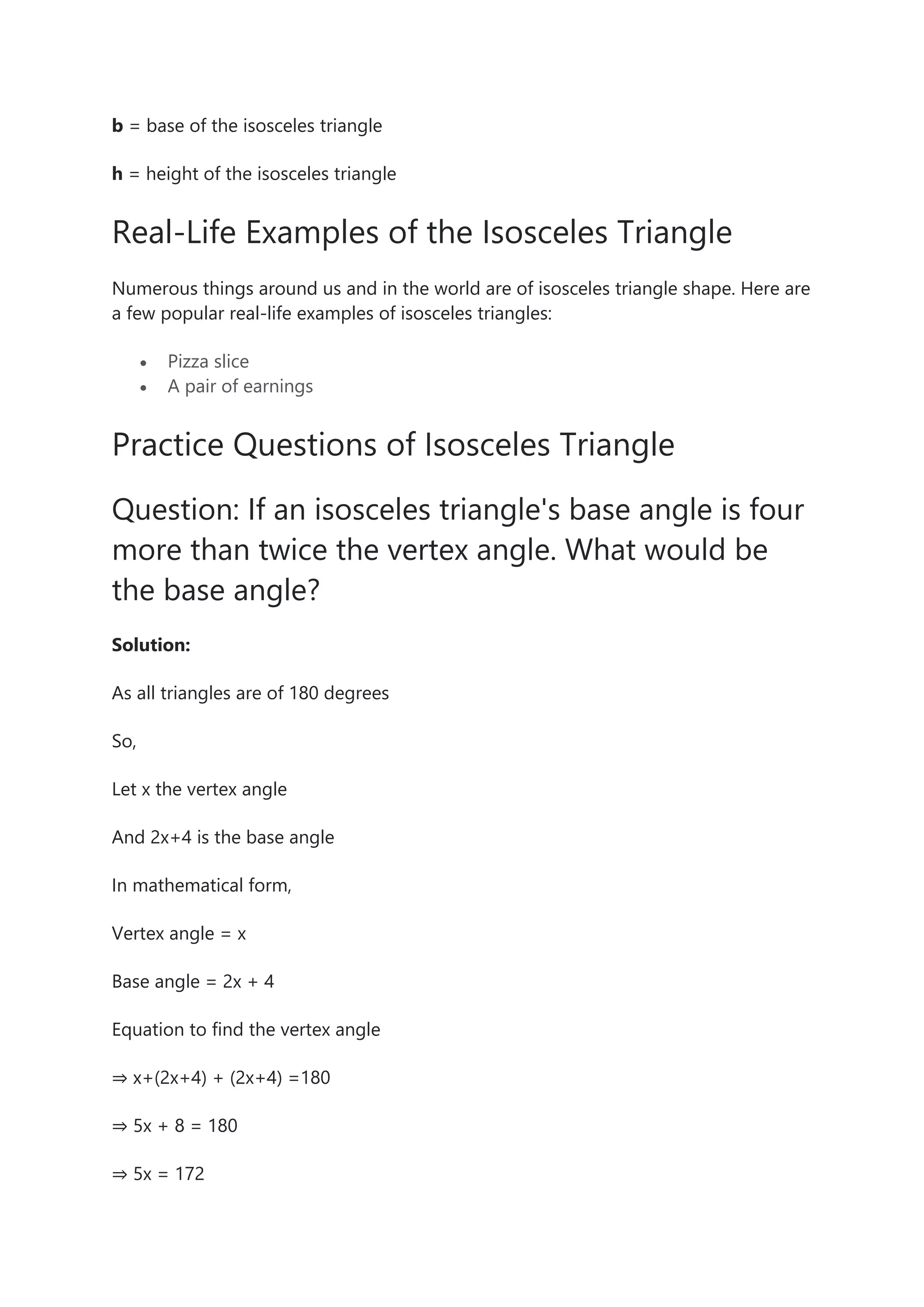 b = base of the isosceles triangle
h = height of the isosceles triangle
Real-Life Examples of the Isosceles Triangle
Numerous things around us and in the world are of isosceles triangle shape. Here are
a few popular real-life examples of isosceles triangles:
• Pizza slice
• A pair of earnings
Practice Questions of Isosceles Triangle
Question: If an isosceles triangle's base angle is four
more than twice the vertex angle. What would be
the base angle?
Solution:
As all triangles are of 180 degrees
So,
Let x the vertex angle
And 2x+4 is the base angle
In mathematical form,
Vertex angle = x
Base angle = 2x + 4
Equation to find the vertex angle
⇒ x+(2x+4) + (2x+4) =180
⇒ 5x + 8 = 180
⇒ 5x = 172
 