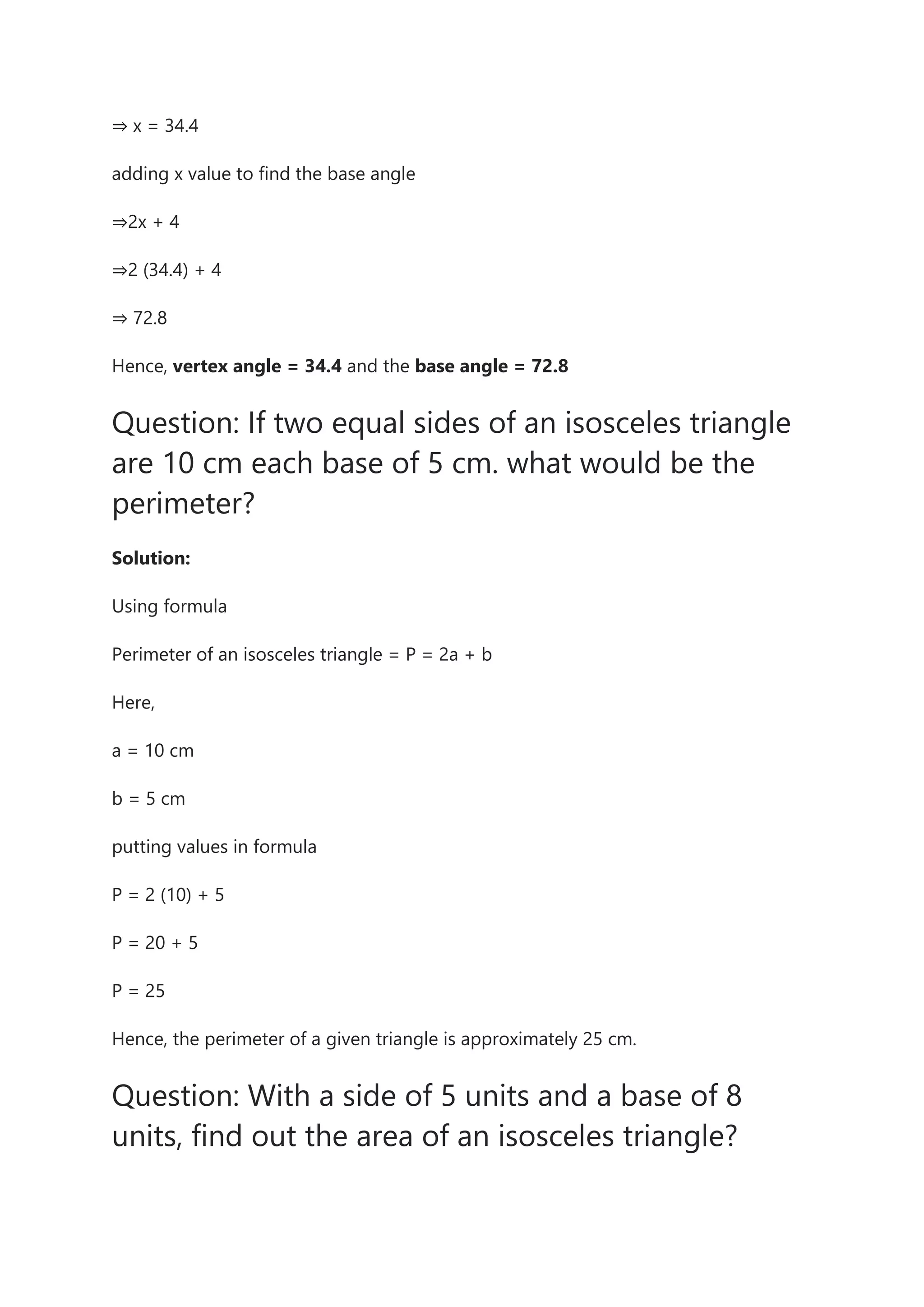 ⇒ x = 34.4
adding x value to find the base angle
⇒2x + 4
⇒2 (34.4) + 4
⇒ 72.8
Hence, vertex angle = 34.4 and the base angle = 72.8
Question: If two equal sides of an isosceles triangle
are 10 cm each base of 5 cm. what would be the
perimeter?
Solution:
Using formula
Perimeter of an isosceles triangle = P = 2a + b
Here,
a = 10 cm
b = 5 cm
putting values in formula
P = 2 (10) + 5
P = 20 + 5
P = 25
Hence, the perimeter of a given triangle is approximately 25 cm.
Question: With a side of 5 units and a base of 8
units, find out the area of an isosceles triangle?
 