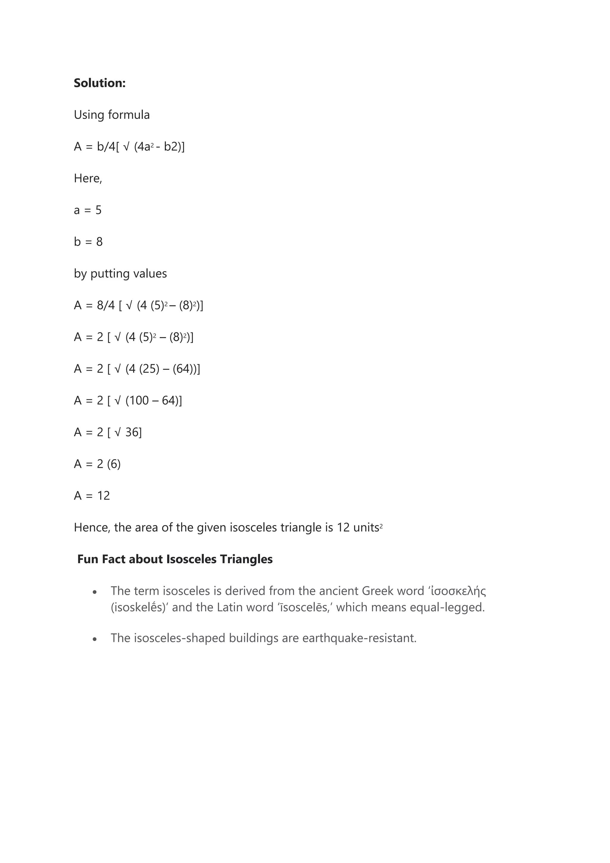 Solution:
Using formula
A = b/4[ √ (4a2
- b2)]
Here,
a = 5
b = 8
by putting values
A = 8/4 [ √ (4 (5)2
– (8)2
)]
A = 2 [ √ (4 (5)2
– (8)2
)]
A = 2 [ √ (4 (25) – (64))]
A = 2 [ √ (100 – 64)]
A = 2 [ √ 36]
A = 2 (6)
A = 12
Hence, the area of the given isosceles triangle is 12 units2
Fun Fact about Isosceles Triangles
• The term isosceles is derived from the ancient Greek word ‘ἰσοσκελής
(isoskelḗs)’ and the Latin word ‘īsoscelēs,’ which means equal-legged.
• The isosceles-shaped buildings are earthquake-resistant.
 