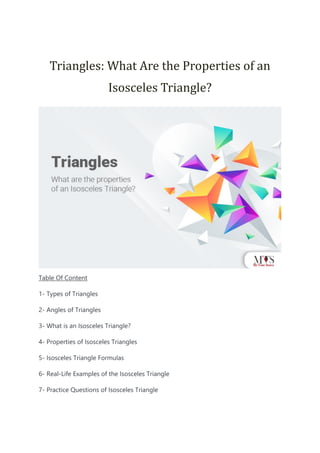 Triangles: What Are the Properties of an
Isosceles Triangle?
Table Of Content
1- Types of Triangles
2- Angles of Triangles
3- What is an Isosceles Triangle?
4- Properties of Isosceles Triangles
5- Isosceles Triangle Formulas
6- Real-Life Examples of the Isosceles Triangle
7- Practice Questions of Isosceles Triangle
 