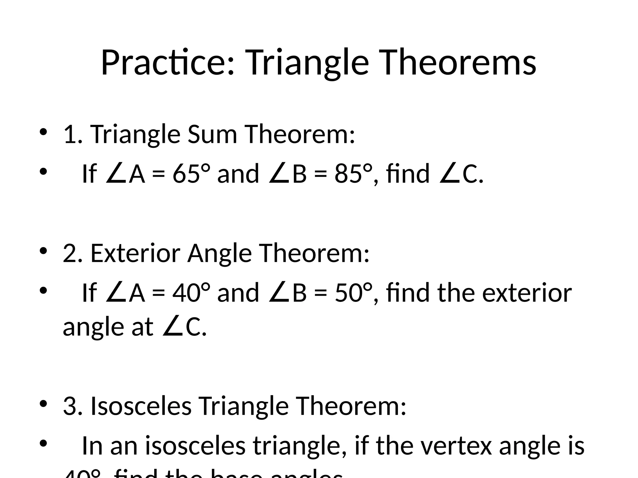 Practice: Triangle Theorems
• 1. Triangle Sum Theorem:
• If A = 65° and B = 85°, find C.
∠ ∠ ∠
• 2. Exterior Angle Theorem:
• If A = 40° and B = 50°, find the exterior
∠ ∠
angle at C.
∠
• 3. Isosceles Triangle Theorem:
• In an isosceles triangle, if the vertex angle is
 
