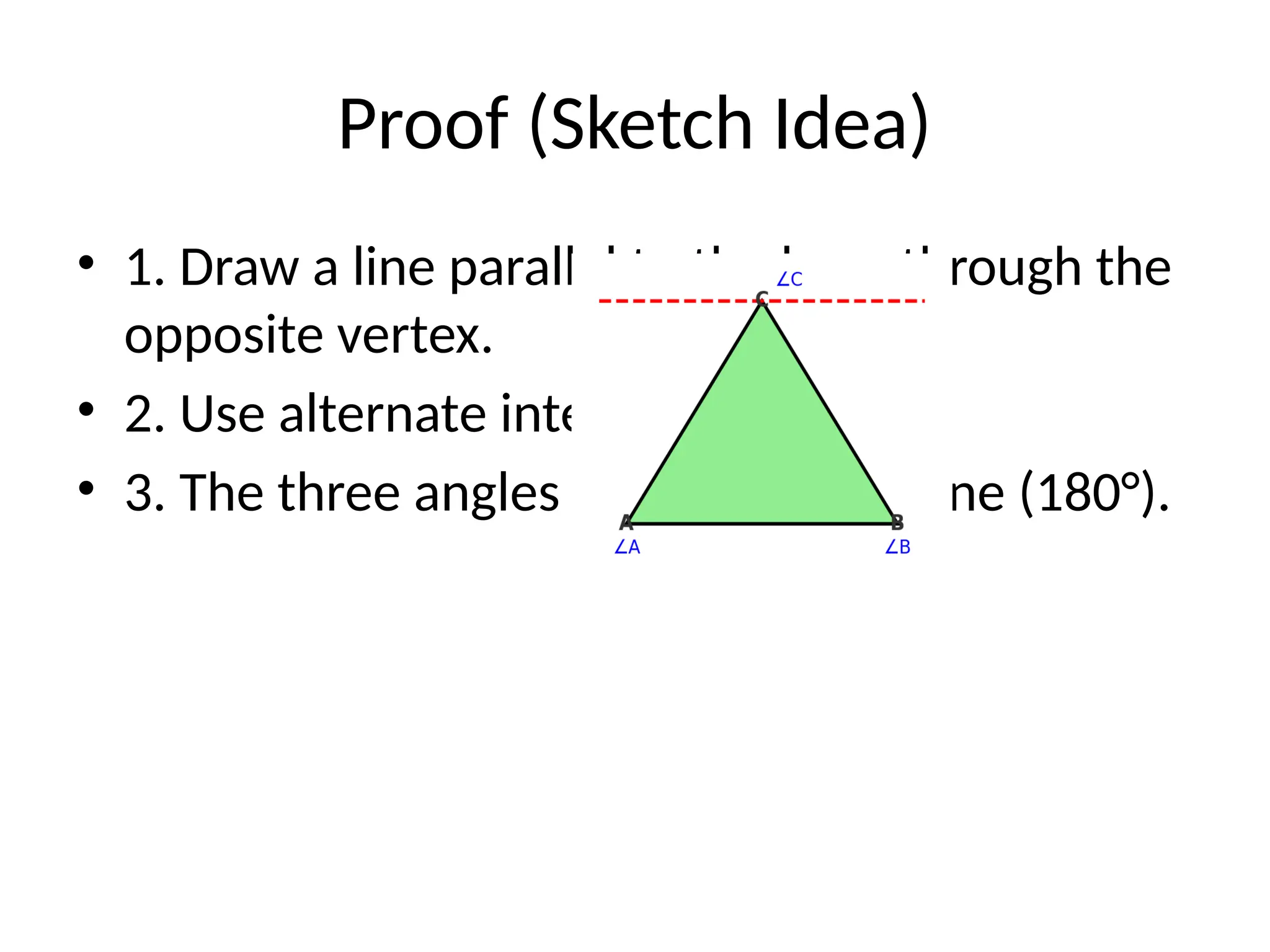 Proof (Sketch Idea)
• 1. Draw a line parallel to the base through the
opposite vertex.
• 2. Use alternate interior angles.
• 3. The three angles form a straight line (180°).
 