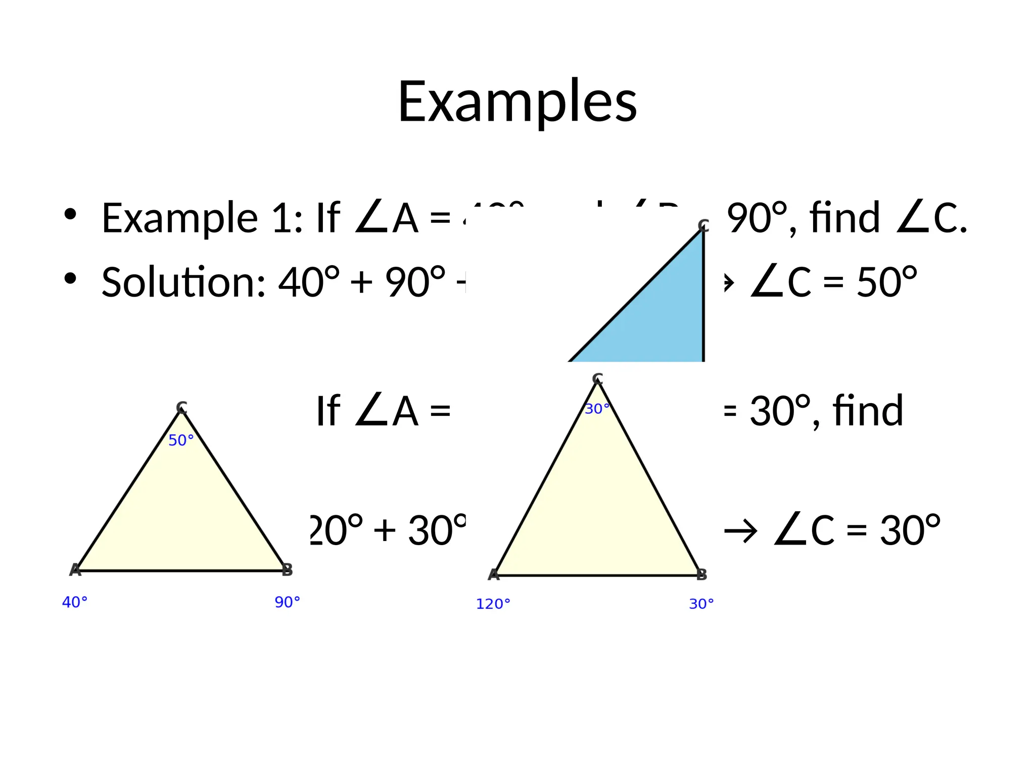 Examples
• Example 1: If A = 40° and B = 90°, find C.
∠ ∠ ∠
• Solution: 40° + 90° + C = 180° → C = 50°
∠ ∠
• Example 2: If A = 120° and B = 30°, find
∠ ∠
C.
∠
• Solution: 120° + 30° + C = 180° → C = 30°
∠ ∠
 
