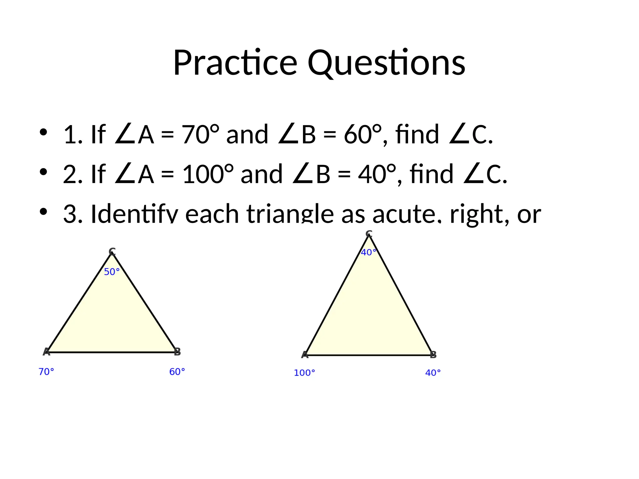 Practice Questions
• 1. If A = 70° and B = 60°, find C.
∠ ∠ ∠
• 2. If A = 100° and B = 40°, find C.
∠ ∠ ∠
• 3. Identify each triangle as acute, right, or
obtuse.
 