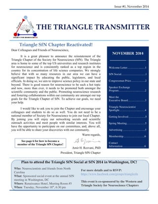 Issue #1, November 2014 
THE TRIANGLE TRANSMITTER 
Triangle SfN Chapter Reactivated! 
1 
November 2014 
Welcome Letter………….....…1 
SfN Social……………….…….1 
Congressman Price……….…...2 
Speaker Exchange 
Program………………...……..2 
Meet the 
Executive Board………...….…3 
Triangle Neuroscientist 
Spotlight………………....……4 
Getting Involved…………..…..5 
Spring Meeting…………..……5 
Advertising ……………...…....5 
Membership…………………..6 
Contact 
Information. ……….…………6 
See page 6 for how to become a 
member of the Triangle SfN Chapter! 
Plan to attend the Triangle SfN Social at SfN 2014 in Washington, DC! 
Who: Neuroscientists and friends from North 
Carolina 
What: Sponsored social event at the annual SfN 
meeting in Washington, DC 
Where: Renaissance Hotel, Meeting Room #5 
When: Tuesday, November 18th, 6:30 pm 
2 
For more details and to RSVP: 
https://www.facebook.com/groups/trianglesfn 
This event is co-sponsored by the Western and 
Triangle Society for Neuroscience Chapters 
Dear Colleagues and Friends of Neuroscience, 
It is a great pleasure to announce the reinstatement of the 
Triangle Chapter of the Society for Neuroscience (SfN). The Triangle 
area is home to some of the top US universities and research institutes 
for neuroscience and is consistently ranked as a top region in the 
country for its concentration of life science companies. We strongly 
believe that with so many resources in our area we can have a 
significant impact by educating the public, legislators, and local 
officials. In doing so, we aim to improve science policy in our state and 
beyond. There is good reason for neuroscience to be such a hot topic 
and now, more than ever, it needs to be promoted both amongst the 
scientific community and the public. Promoting neuroscience research 
and fostering collaborations within our community are amongst our top 
goals for the Triangle Chapter of SfN. To achieve our goals, we need 
your help. 
I would like to ask you to join the Chapter and encourage your 
colleagues and students to do so as well. You do not need to be a 
national member of Society for Neuroscience to join our local Chapter. 
By joining you will enjoy our networking socials and scientific 
outreach activities and meet people with similar interests. You will 
have the opportunity to participate on our committees, and, above all, 
you will be able to share your discoveries with our community. 
Warm regards, 
Amir H. Rezvani, PhD 
President, Triangle SfN Chapter 
President, 
 