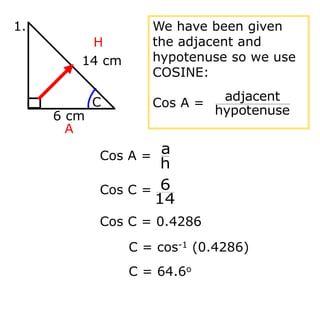 C = cos-1 (0.4286)
C = 64.6o
14 cm
6 cm
C
1.
H
A
We have been given
the adjacent and
hypotenuse so we use
COSINE:
Cos A =
hypotenuse
adjacent
Cos A =
h
a
Cos C =
14
6
Cos C = 0.4286
 