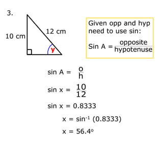 3.
12 cm
10 cm
y
Given opp and hyp
need to use sin:
Sin A = hypotenuse
opposite
x = sin-1 (0.8333)
x = 56.4o
sin A =
h
o
sin x =
12
10
sin x = 0.8333
 