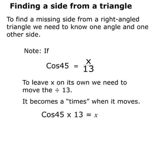 Finding a side from a triangle
To find a missing side from a right-angled
triangle we need to know one angle and one
other side.
Cos45 =
13
x
To leave x on its own we need to
move the ÷ 13.
It becomes a “times” when it moves.
Note: If
Cos45 x 13 = x
 