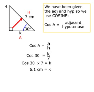 Cos 30 x 7 = k
6.1 cm = k
7 cm
k
30o
4.
H
A
We have been given
the adj and hyp so we
use COSINE:
Cos A =
hypotenuse
adjacent
Cos A =
h
a
Cos 30 =
7
k
 
