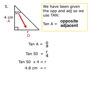 Tan 50 x 4 = r
4.8 cm = r
4 cm
r
50o
5.
A
O
Tan A =
a
o
Tan 50 =
4
r
We have been given
the opp and adj so we
use TAN:
Tan A =
 