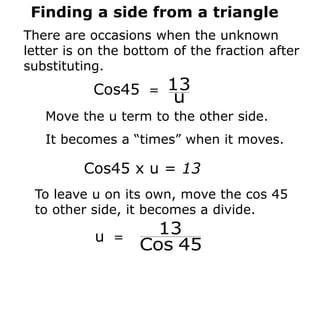 Finding a side from a triangle
There are occasions when the unknown
letter is on the bottom of the fraction after
substituting.
Cos45 =
u
13
Move the u term to the other side.
It becomes a “times” when it moves.
Cos45 x u = 13
To leave u on its own, move the cos 45
to other side, it becomes a divide.
u =
45
Cos
13
 