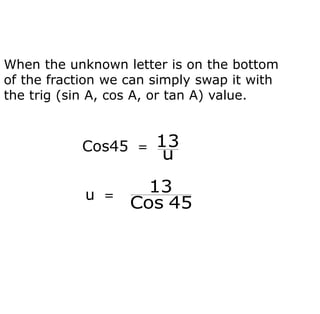 When the unknown letter is on the bottom
of the fraction we can simply swap it with
the trig (sin A, cos A, or tan A) value.
Cos45 =
u
13
u =
45
Cos
13
 
