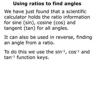 Using ratios to find angles
We have just found that a scientific
calculator holds the ratio information
for sine (sin), cosine (cos) and
tangent (tan) for all angles.
It can also be used in reverse, finding
an angle from a ratio.
To do this we use the sin-1, cos-1 and
tan-1 function keys.
 