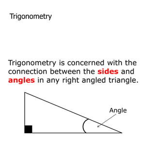 Trigonometry
Trigonometry is concerned with the
connection between the sides and
angles in any right angled triangle.
Angle
 